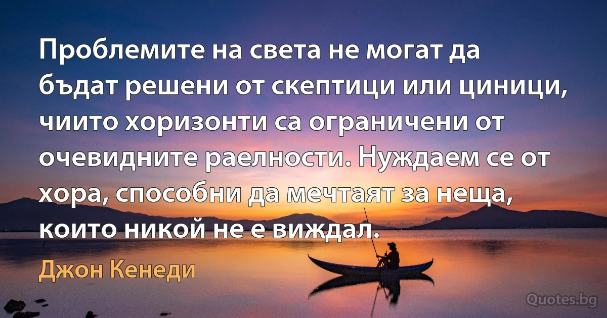 Проблемите на света не могат да бъдат решени от скептици или циници, чиито хоризонти са ограничени от очевидните раелности. Нуждаем се от хора, способни да мечтаят за неща, които никой не е виждал. (Джон Кенеди)