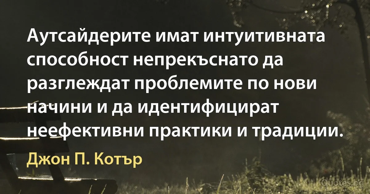 Аутсайдерите имат интуитивната способност непрекъснато да разглеждат проблемите по нови начини и да идентифицират неефективни практики и традиции. (Джон П. Котър)