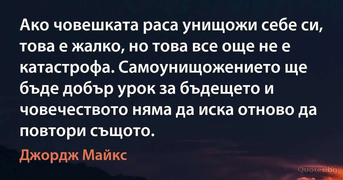 Ако човешката раса унищожи себе си, това е жалко, но това все още не е катастрофа. Самоунищожението ще бъде добър урок за бъдещето и човечеството няма да иска отново да повтори същото. (Джордж Майкс)