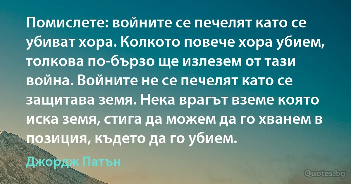 Помислете: войните се печелят като се убиват хора. Колкото повече хора убием, толкова по-бързо ще излезем от тази война. Войните не се печелят като се защитава земя. Нека врагът вземе която иска земя, стига да можем да го хванем в позиция, където да го убием. (Джордж Патън)