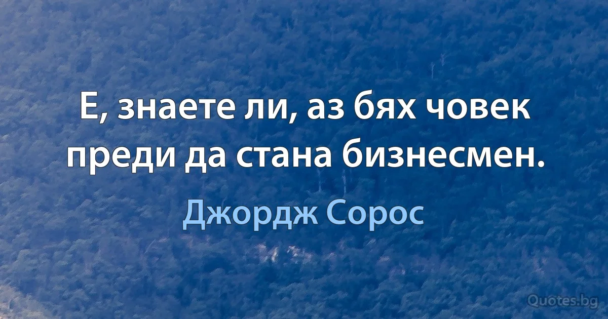 Е, знаете ли, аз бях човек преди да стана бизнесмен. (Джордж Сорос)