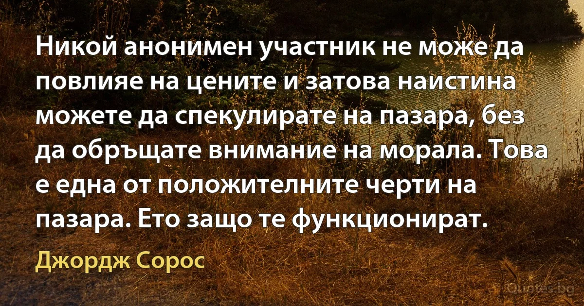 Никой анонимен участник не може да повлияе на цените и затова наистина можете да спекулирате на пазара, без да обръщате внимание на морала. Това е една от положителните черти на пазара. Ето защо те функционират. (Джордж Сорос)