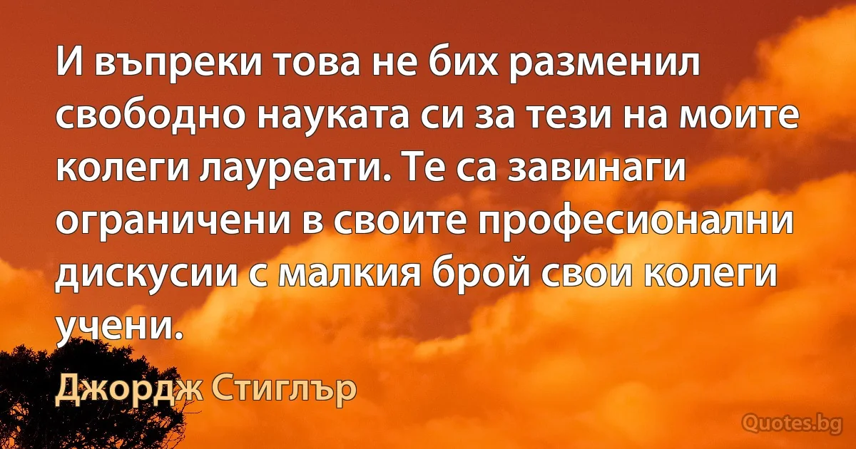 И въпреки това не бих разменил свободно науката си за тези на моите колеги лауреати. Те са завинаги ограничени в своите професионални дискусии с малкия брой свои колеги учени. (Джордж Стиглър)