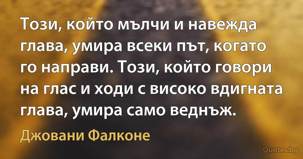 Този, който мълчи и навежда глава, умира всеки път, когато го направи. Този, който говори на глас и ходи с високо вдигната глава, умира само веднъж. (Джовани Фалконе)