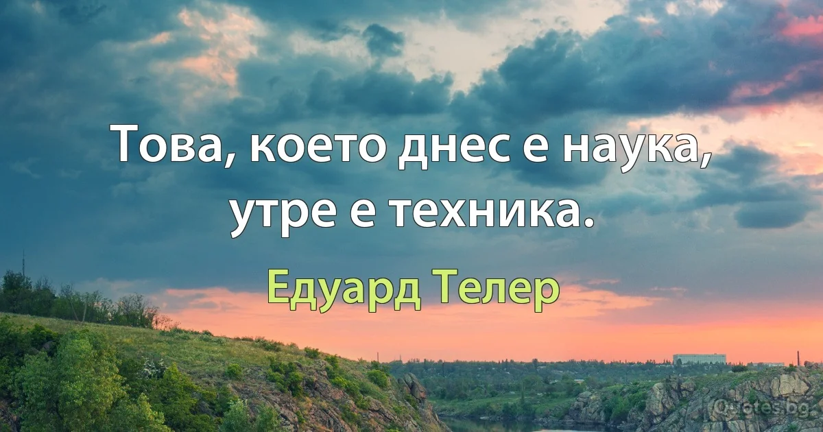 Това, което днес е наука, утре е техника. (Едуард Телер)