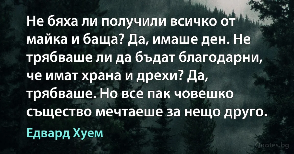 Не бяха ли получили всичко от майка и баща? Да, имаше ден. Не трябваше ли да бъдат благодарни, че имат храна и дрехи? Да, трябваше. Но все пак човешко същество мечтаеше за нещо друго. (Едвард Хуем)