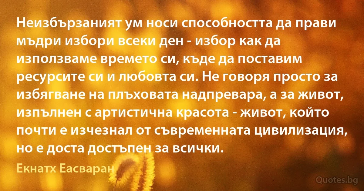 Неизбързаният ум носи способността да прави мъдри избори всеки ден - избор как да използваме времето си, къде да поставим ресурсите си и любовта си. Не говоря просто за избягване на плъховата надпревара, а за живот, изпълнен с артистична красота - живот, който почти е изчезнал от съвременната цивилизация, но е доста достъпен за всички. (Екнатх Еасваран)