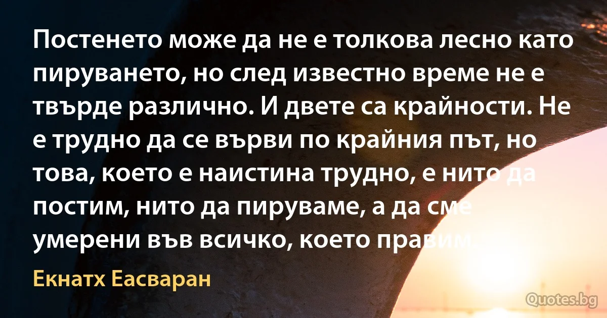 Постенето може да не е толкова лесно като пируването, но след известно време не е твърде различно. И двете са крайности. Не е трудно да се върви по крайния път, но това, което е наистина трудно, е нито да постим, нито да пируваме, а да сме умерени във всичко, което правим. (Екнатх Еасваран)