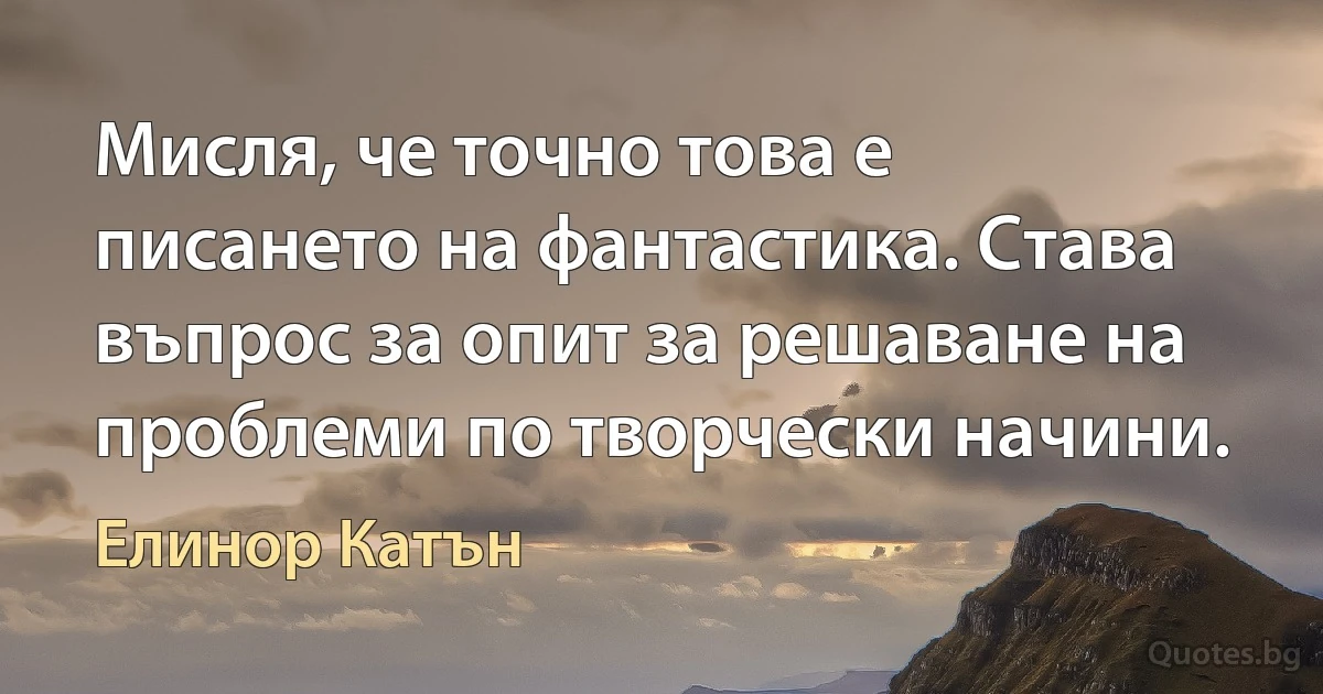 Мисля, че точно това е писането на фантастика. Става въпрос за опит за решаване на проблеми по творчески начини. (Елинор Катън)