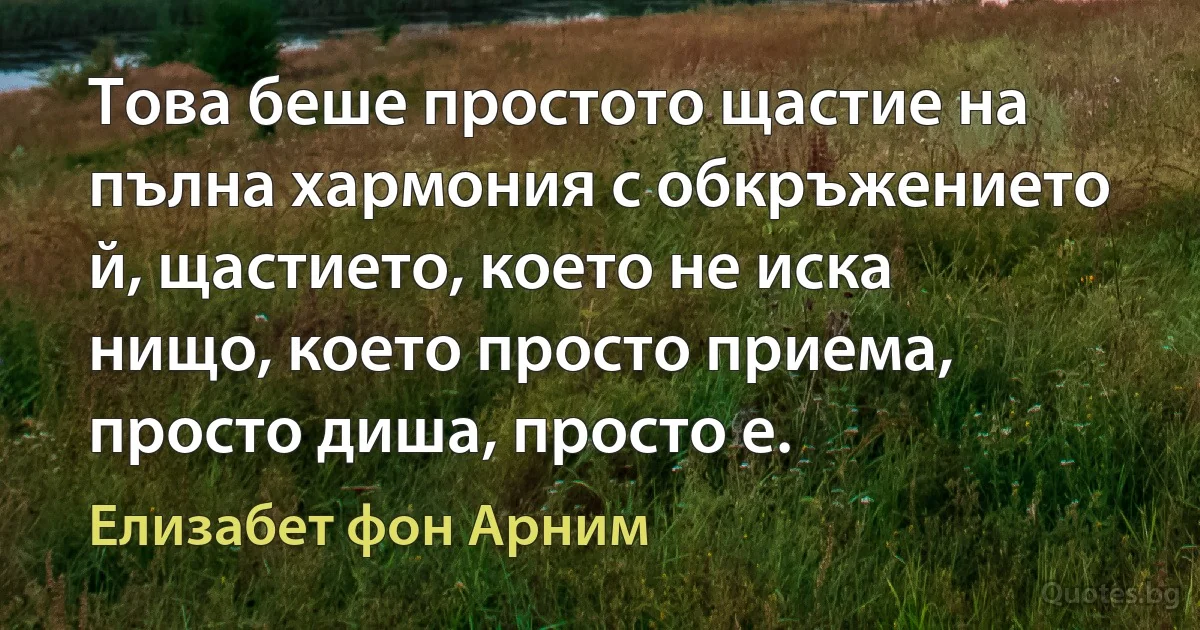 Това беше простото щастие на пълна хармония с обкръжението й, щастието, което не иска нищо, което просто приема, просто диша, просто е. (Елизабет фон Арним)