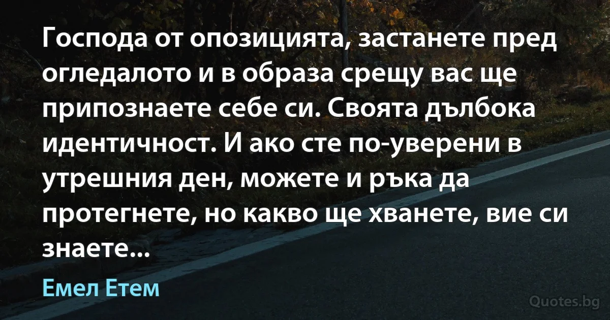 Господа от опозицията, застанете пред огледалото и в образа срещу вас ще припознаете себе си. Своята дълбока идентичност. И ако сте по-уверени в утрешния ден, можете и ръка да протегнете, но какво ще хванете, вие си знаете... (Емел Етем)