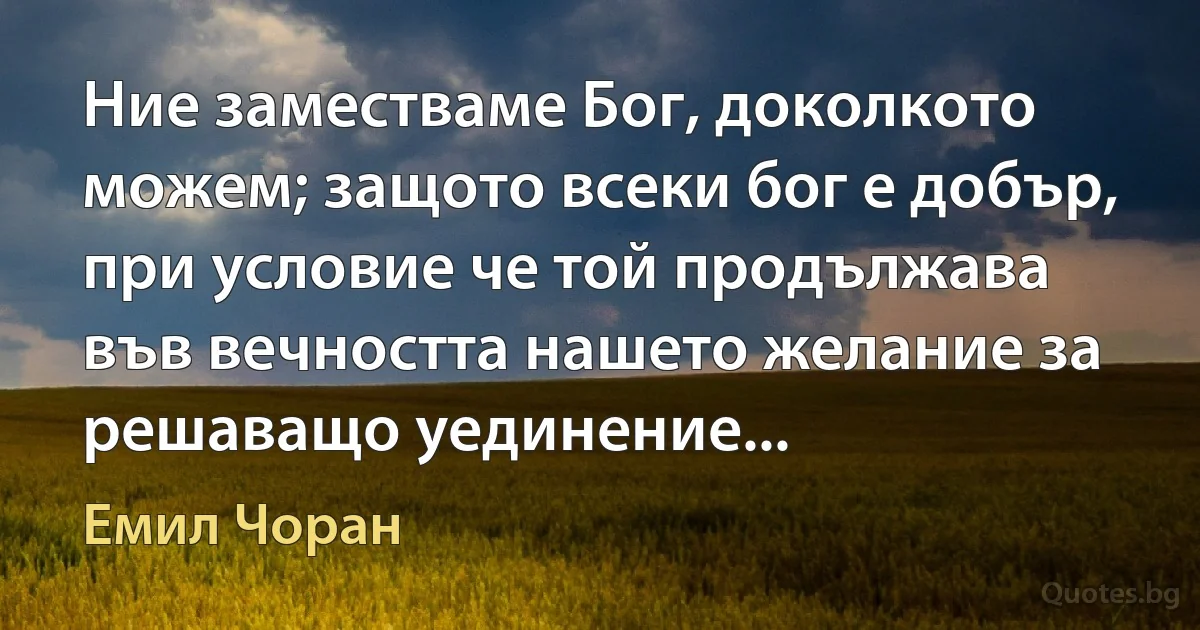 Ние заместваме Бог, доколкото можем; защото всеки бог е добър, при условие че той продължава във вечността нашето желание за решаващо уединение... (Емил Чоран)