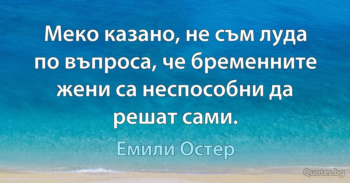 Меко казано, не съм луда по въпроса, че бременните жени са неспособни да решат сами. (Емили Остер)