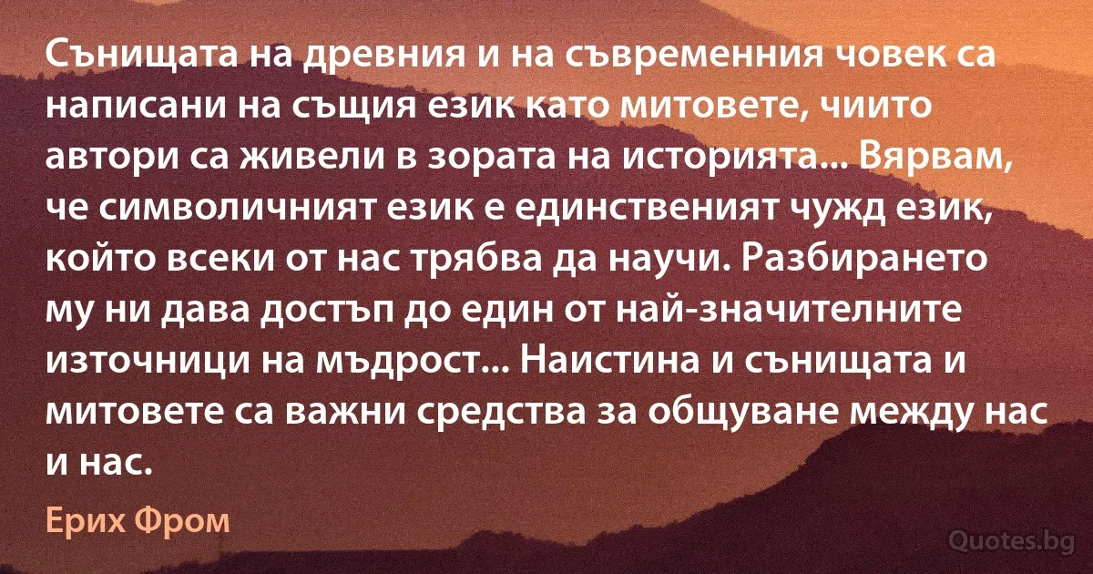 Сънищата на древния и на съвременния човек са написани на същия език като митовете, чиито автори са живели в зората на историята... Вярвам, че символичният език е единственият чужд език, който всеки от нас трябва да научи. Разбирането му ни дава достъп до един от най-значителните източници на мъдрост... Наистина и сънищата и митовете са важни средства за общуване между нас и нас. (Ерих Фром)