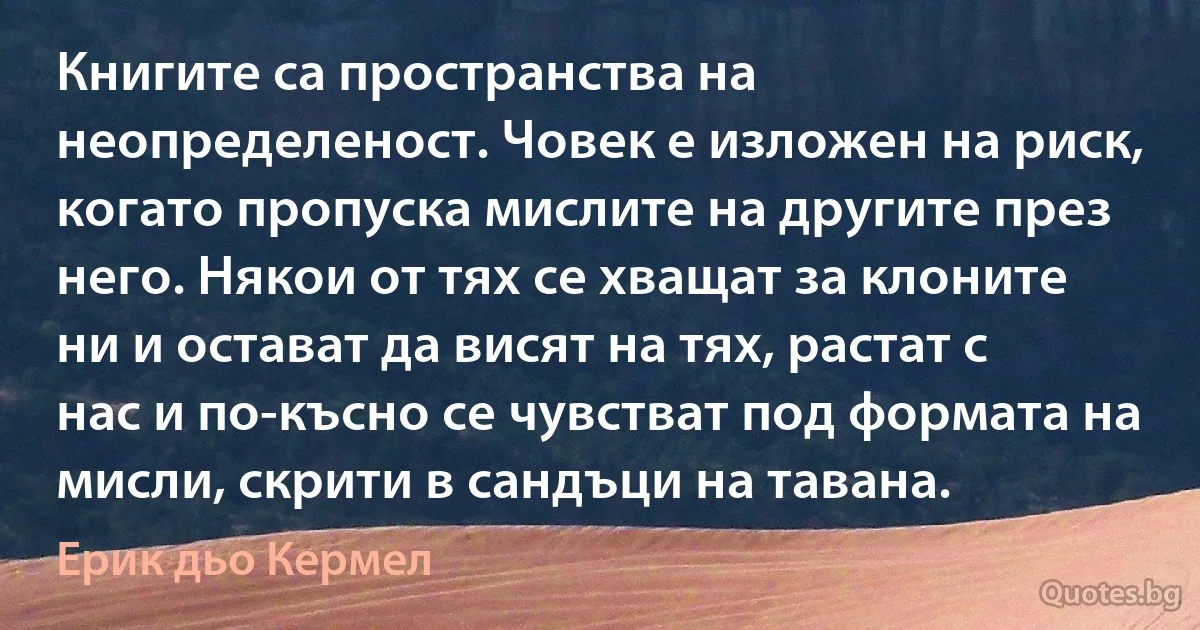 Книгите са пространства на неопределеност. Човек е изложен на риск, когато пропуска мислите на другите през него. Някои от тях се хващат за клоните ни и остават да висят на тях, растат с нас и по-късно се чувстват под формата на мисли, скрити в сандъци на тавана. (Ерик дьо Кермел)