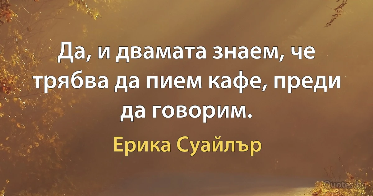 Да, и двамата знаем, че трябва да пием кафе, преди да говорим. (Ерика Суайлър)