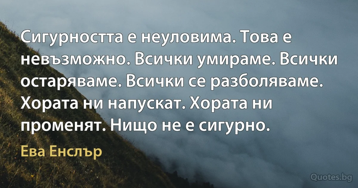 Сигурността е неуловима. Това е невъзможно. Всички умираме. Всички остаряваме. Всички се разболяваме. Хората ни напускат. Хората ни променят. Нищо не е сигурно. (Ева Енслър)