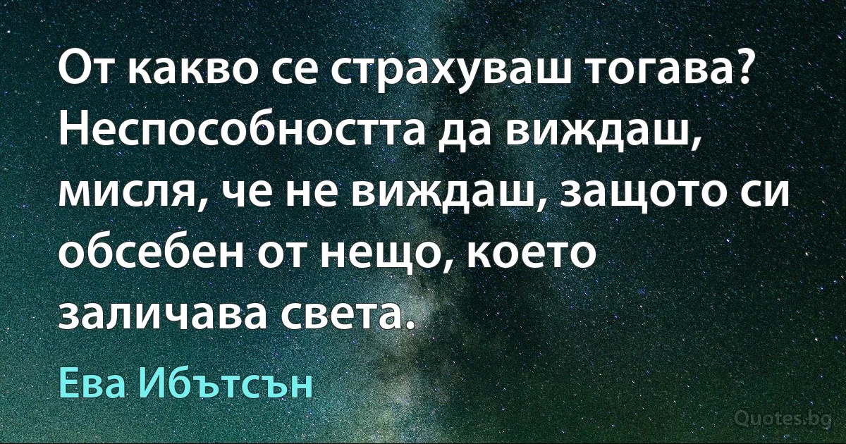 От какво се страхуваш тогава? Неспособността да виждаш, мисля, че не виждаш, защото си обсебен от нещо, което заличава света. (Ева Ибътсън)