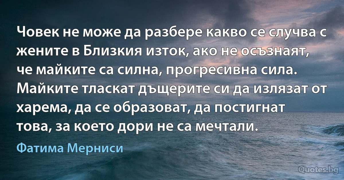 Човек не може да разбере какво се случва с жените в Близкия изток, ако не осъзнаят, че майките са силна, прогресивна сила. Майките тласкат дъщерите си да излязат от харема, да се образоват, да постигнат това, за което дори не са мечтали. (Фатима Мерниси)