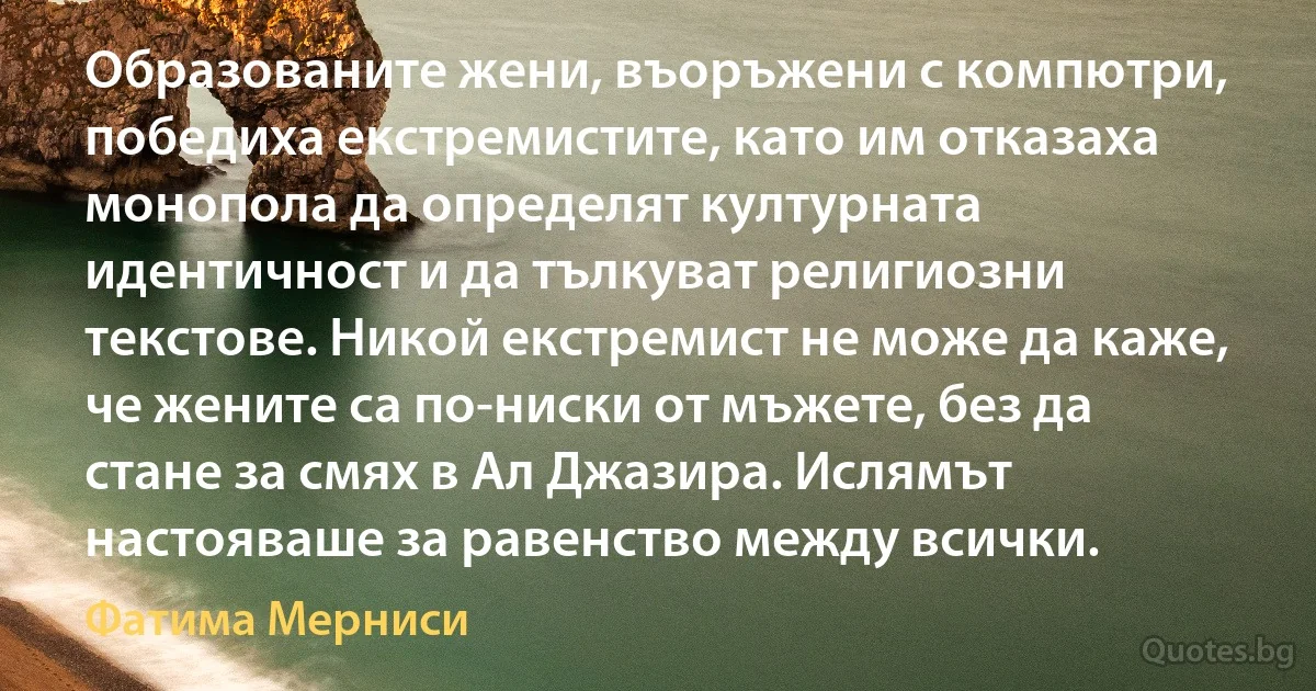 Образованите жени, въоръжени с компютри, победиха екстремистите, като им отказаха монопола да определят културната идентичност и да тълкуват религиозни текстове. Никой екстремист не може да каже, че жените са по-ниски от мъжете, без да стане за смях в Ал Джазира. Ислямът настояваше за равенство между всички. (Фатима Мерниси)