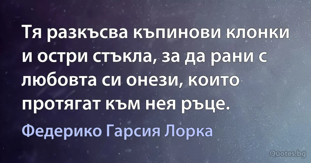 Тя разкъсва къпинови клонки и остри стъкла, за да рани с любовта си онези, които протягат към нея ръце. (Федерико Гарсия Лорка)