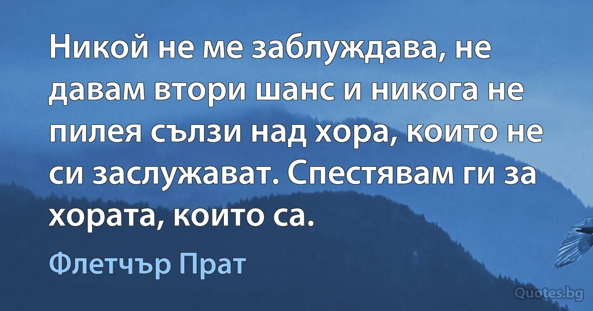 Никой не ме заблуждава, не давам втори шанс и никога не пилея сълзи над хора, които не си заслужават. Спестявам ги за хората, които са. (Флетчър Прат)