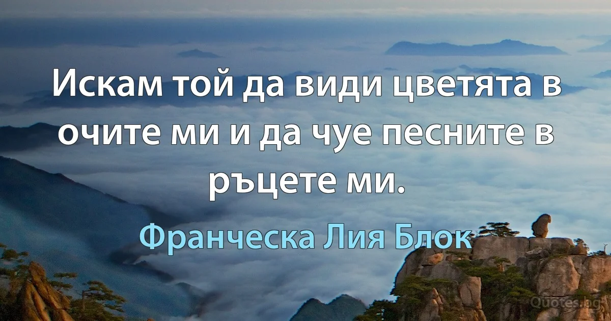 Искам той да види цветята в очите ми и да чуе песните в ръцете ми. (Франческа Лия Блок)