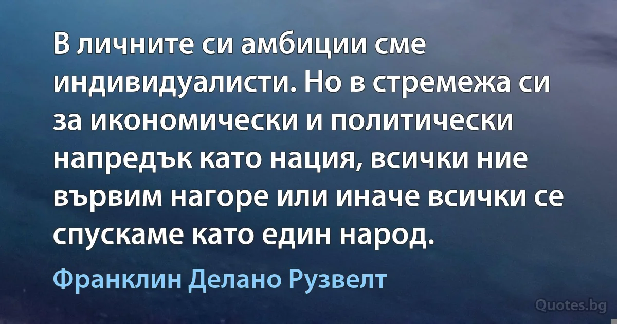 В личните си амбиции сме индивидуалисти. Но в стремежа си за икономически и политически напредък като нация, всички ние вървим нагоре или иначе всички се спускаме като един народ. (Франклин Делано Рузвелт)