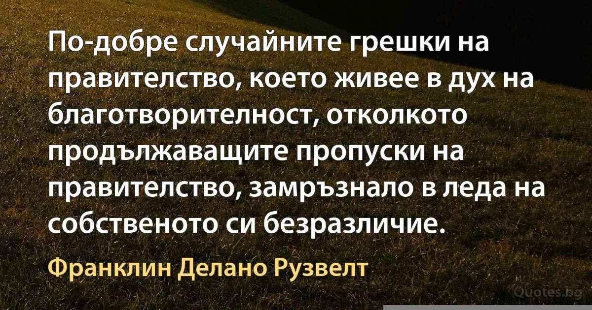 По-добре случайните грешки на правителство, което живее в дух на благотворителност, отколкото продължаващите пропуски на правителство, замръзнало в леда на собственото си безразличие. (Франклин Делано Рузвелт)