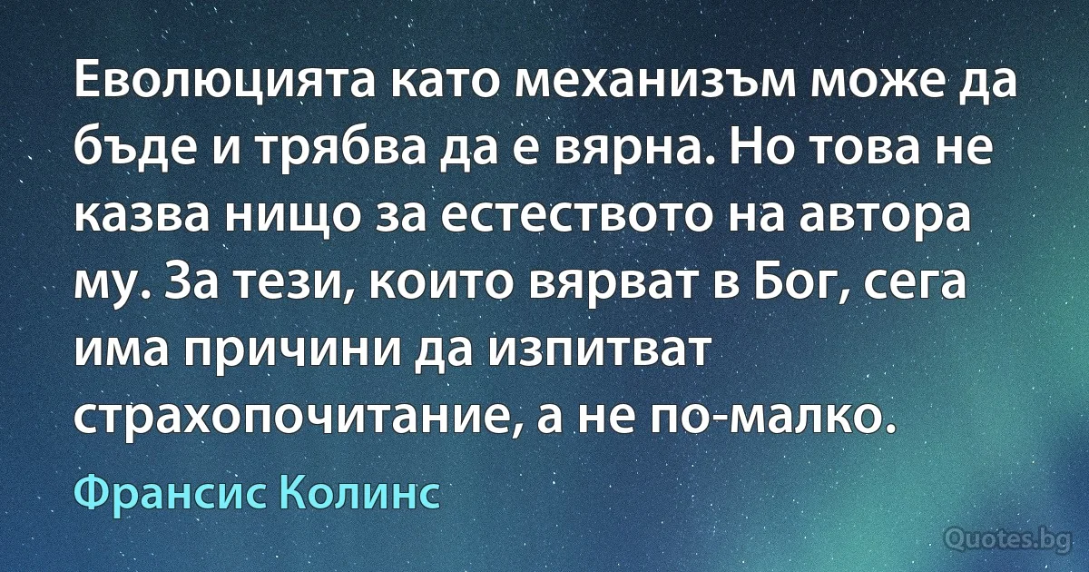 Еволюцията като механизъм може да бъде и трябва да е вярна. Но това не казва нищо за естеството на автора му. За тези, които вярват в Бог, сега има причини да изпитват страхопочитание, а не по-малко. (Франсис Колинс)