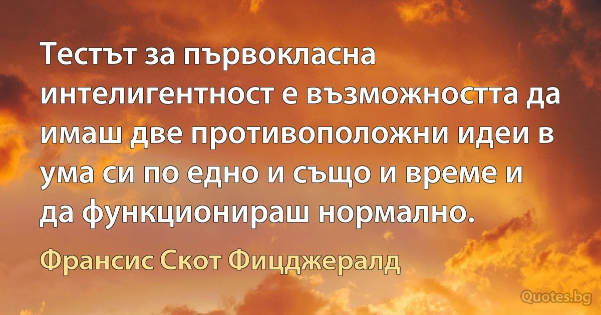 Тестът за първокласна интелигентност е възможността да имаш две противоположни идеи в ума си по едно и също и време и да функционираш нормално. (Франсис Скот Фицджералд)