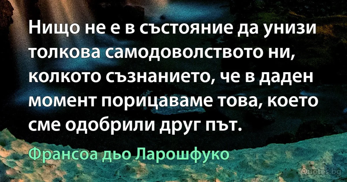 Нищо не е в състояние да унизи толкова самодоволството ни, колкото съзнанието, че в даден момент порицаваме това, което сме одобрили друг път. (Франсоа дьо Ларошфуко)