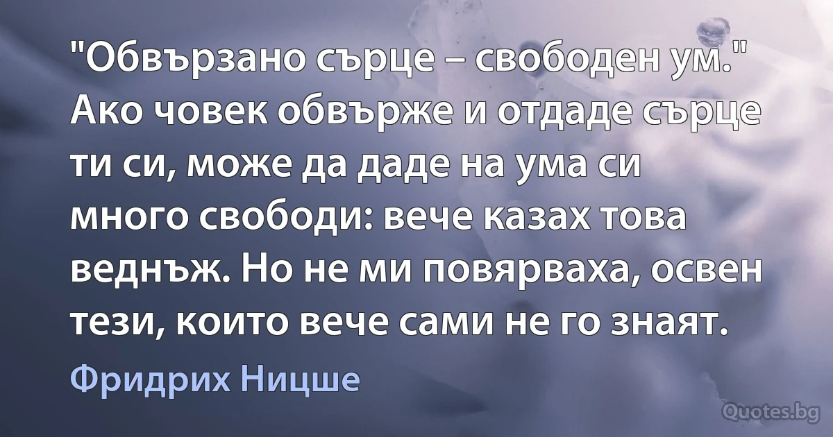 "Обвързано сърце – свободен ум." Ако човек обвърже и отдаде сърце ти си, може да даде на ума си много свободи: вече казах това веднъж. Но не ми повярваха, освен тези, които вече сами не го знаят. (Фридрих Ницше)