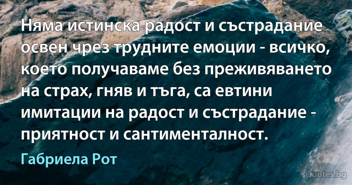 Няма истинска радост и състрадание освен чрез трудните емоции - всичко, което получаваме без преживяването на страх, гняв и тъга, са евтини имитации на радост и състрадание - приятност и сантименталност. (Габриела Рот)