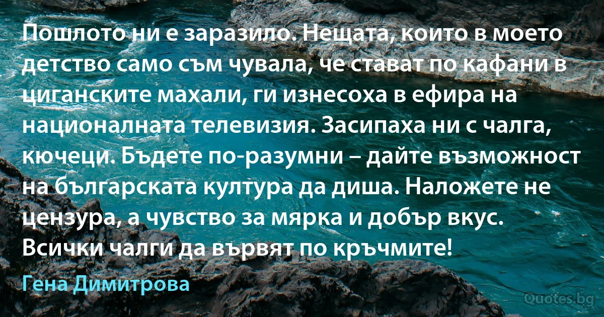 Пошлото ни е заразило. Нещата, които в моето детство само съм чувала, че стават по кафани в циганските махали, ги изнесоха в ефира на националната телевизия. Засипаха ни с чалга, кючеци. Бъдете по-разумни – дайте възможност на българската култура да диша. Наложете не цензура, а чувство за мярка и добър вкус. Всички чалги да вървят по кръчмите! (Гена Димитрова)