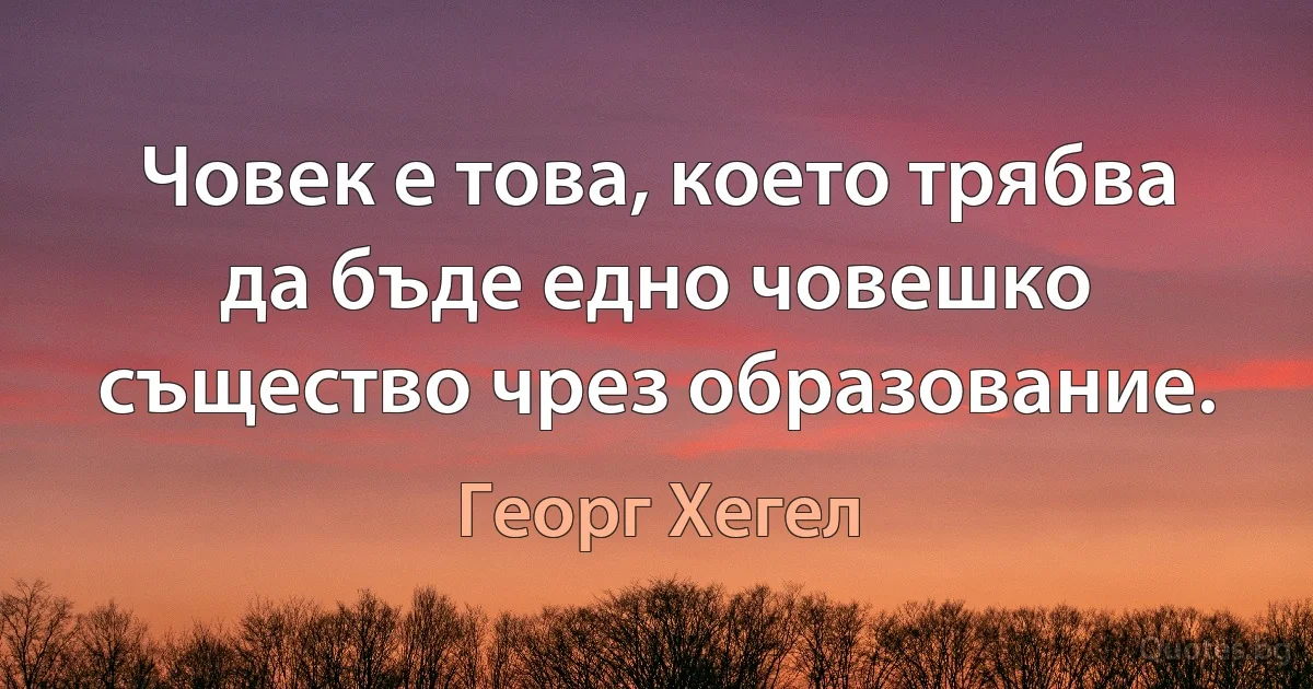 Човек е това, което трябва да бъде едно човешко същество чрез образование. (Георг Хегел)