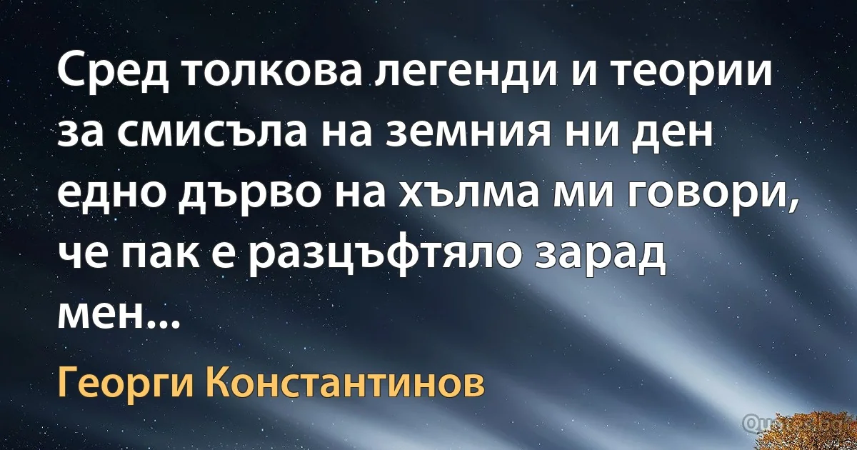 Сред толкова легенди и теории
за смисъла на земния ни ден
едно дърво на хълма ми говори,
че пак е разцъфтяло зарад мен... (Георги Константинов)