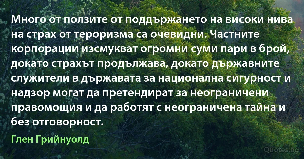 Много от ползите от поддържането на високи нива на страх от тероризма са очевидни. Частните корпорации изсмукват огромни суми пари в брой, докато страхът продължава, докато държавните служители в държавата за национална сигурност и надзор могат да претендират за неограничени правомощия и да работят с неограничена тайна и без отговорност. (Глен Грийнуолд)