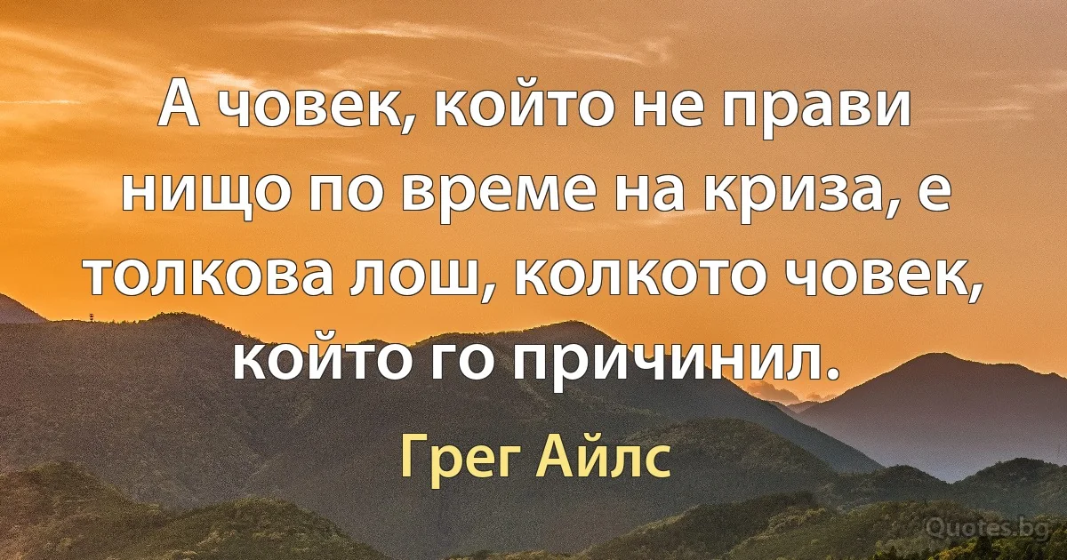 А човек, който не прави нищо по време на криза, е толкова лош, колкото човек, който го причинил. (Грег Айлс)