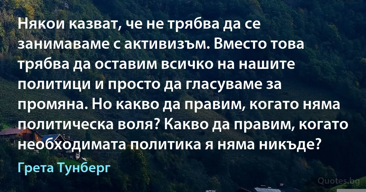 Някои казват, че не трябва да се занимаваме с активизъм. Вместо това трябва да оставим всичко на нашите политици и просто да гласуваме за промяна. Но какво да правим, когато няма политическа воля? Какво да правим, когато необходимата политика я няма никъде? (Грета Тунберг)