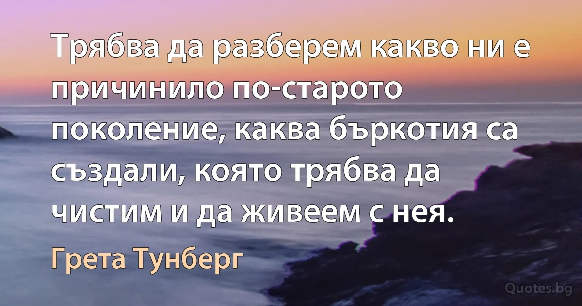 Трябва да разберем какво ни е причинило по-старото поколение, каква бъркотия са създали, която трябва да чистим и да живеем с нея. (Грета Тунберг)