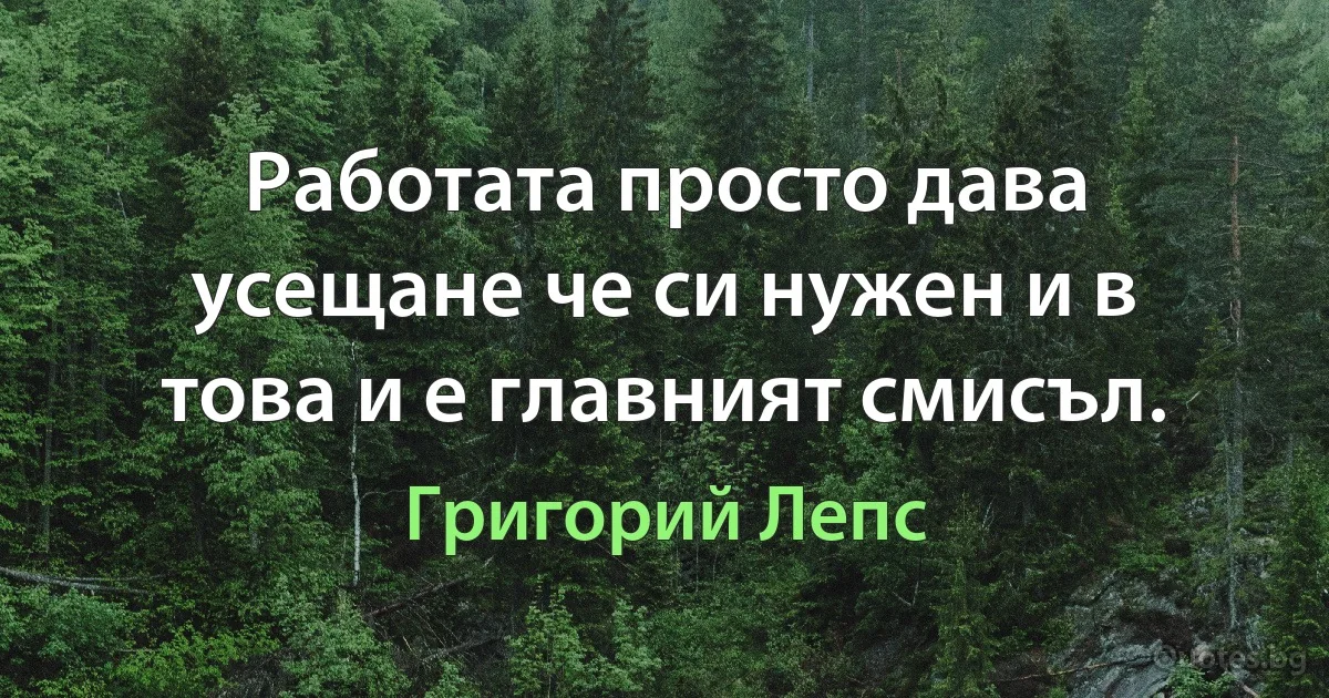 Работата просто дава усещане че си нужен и в това и е главният смисъл. (Григорий Лепс)