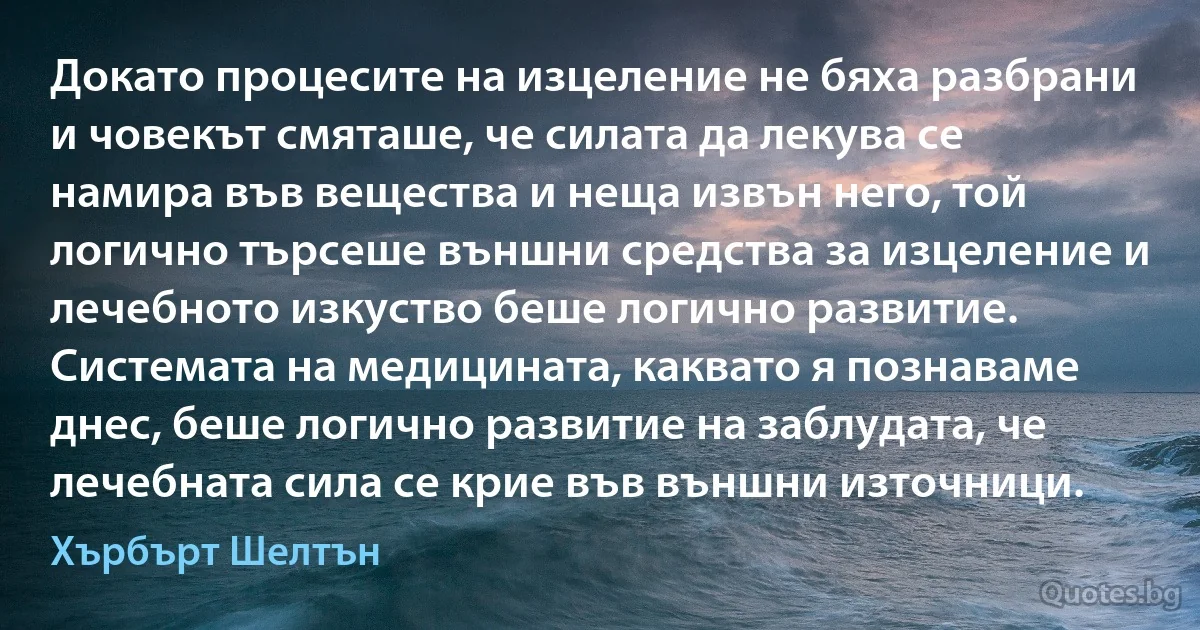 Докато процесите на изцеление не бяха разбрани и човекът смяташе, че силата да лекува се намира във вещества и неща извън него, той логично търсеше външни средства за изцеление и лечебното изкуство беше логично развитие. Системата на медицината, каквато я познаваме днес, беше логично развитие на заблудата, че лечебната сила се крие във външни източници. (Хърбърт Шелтън)