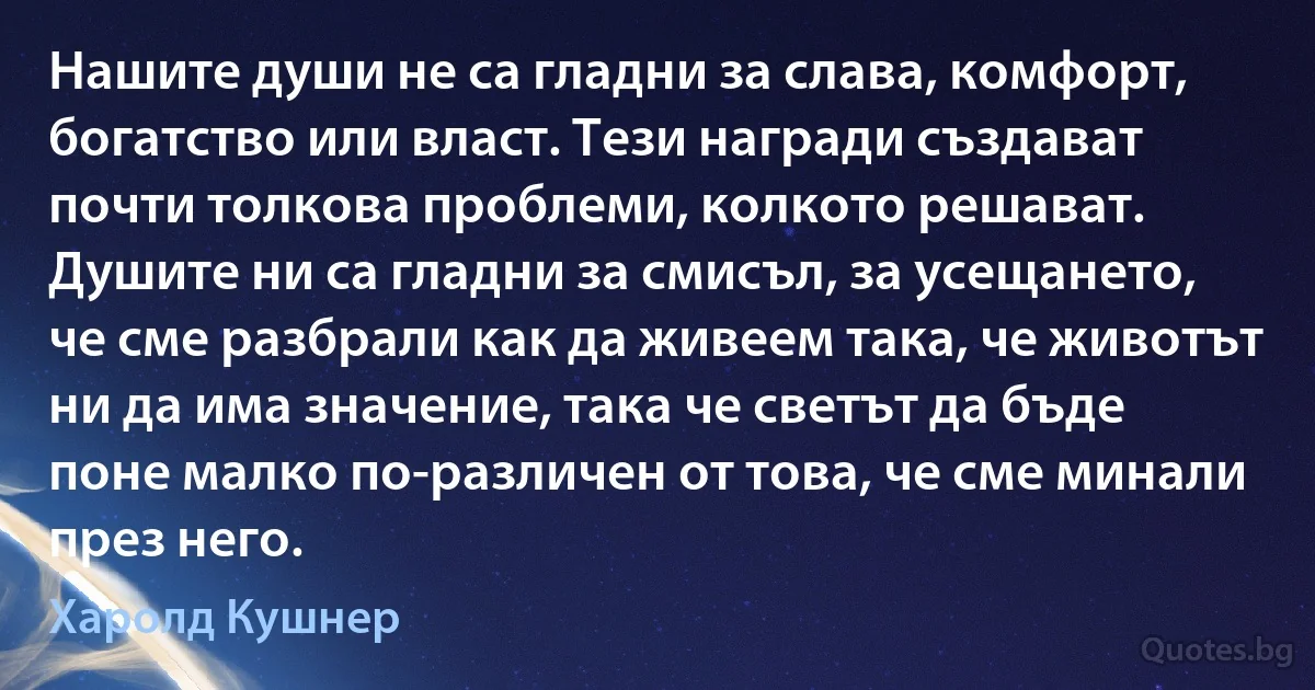 Нашите души не са гладни за слава, комфорт, богатство или власт. Тези награди създават почти толкова проблеми, колкото решават. Душите ни са гладни за смисъл, за усещането, че сме разбрали как да живеем така, че животът ни да има значение, така че светът да бъде поне малко по-различен от това, че сме минали през него. (Харолд Кушнер)