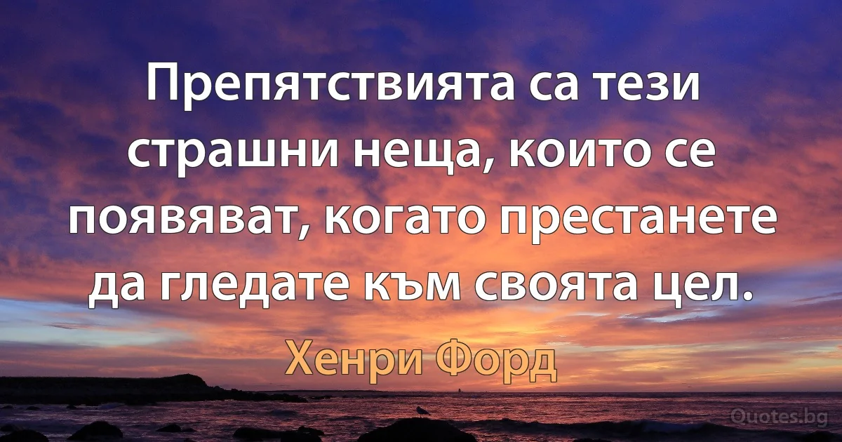 Препятствията са тези страшни неща, които се появяват, когато престанете да гледате към своята цел. (Хенри Форд)