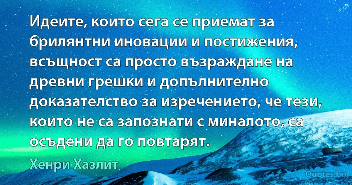 Идеите, които сега се приемат за брилянтни иновации и постижения, всъщност са просто възраждане на древни грешки и допълнително доказателство за изречението, че тези, които не са запознати с миналото, са осъдени да го повтарят. (Хенри Хазлит)