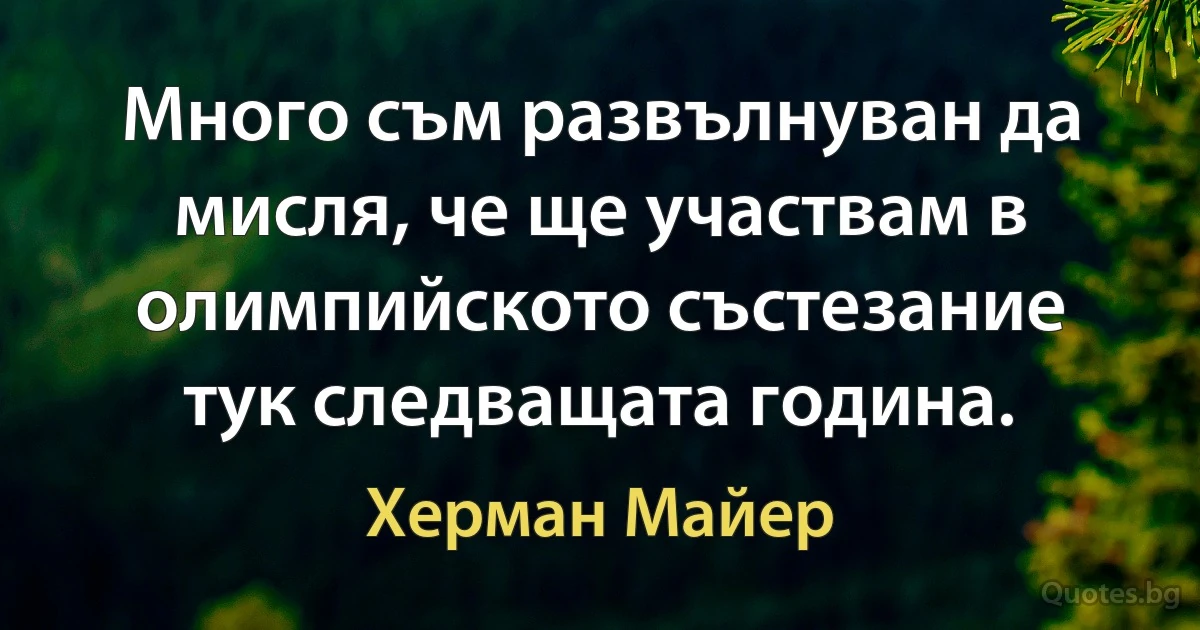 Много съм развълнуван да мисля, че ще участвам в олимпийското състезание тук следващата година. (Херман Майер)