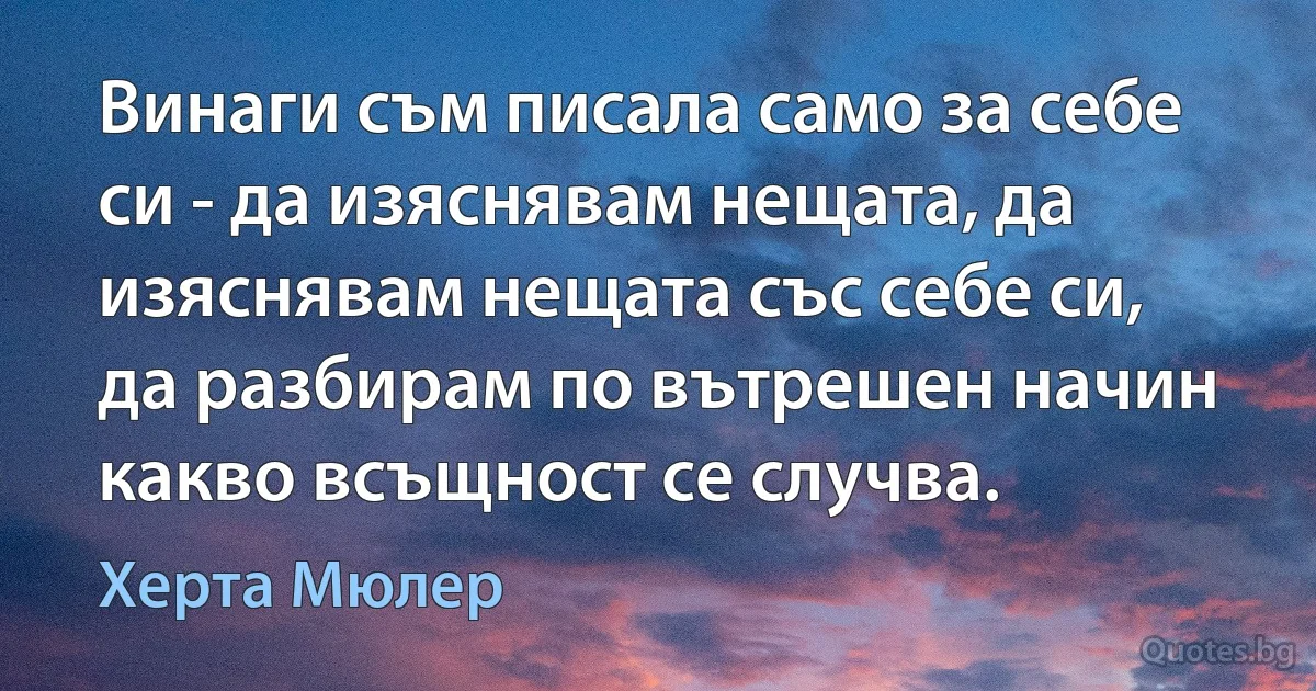 Винаги съм писала само за себе си - да изяснявам нещата, да изяснявам нещата със себе си, да разбирам по вътрешен начин какво всъщност се случва. (Херта Мюлер)