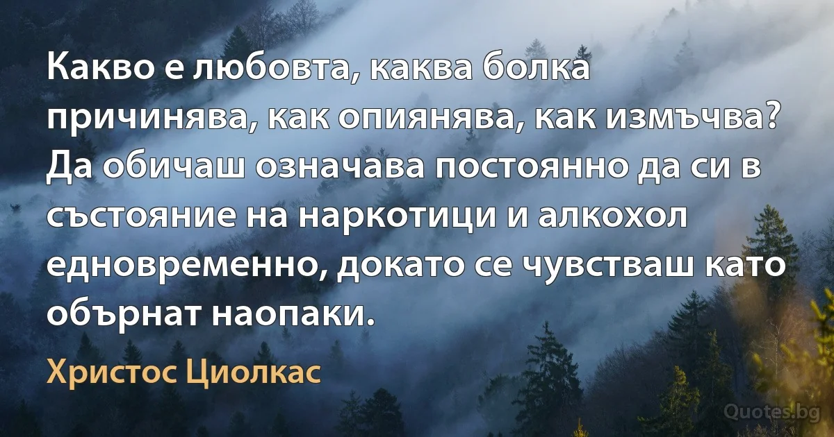 Какво е любовта, каква болка причинява, как опиянява, как измъчва? Да обичаш означава постоянно да си в състояние на наркотици и алкохол едновременно, докато се чувстваш като обърнат наопаки. (Христос Циолкас)