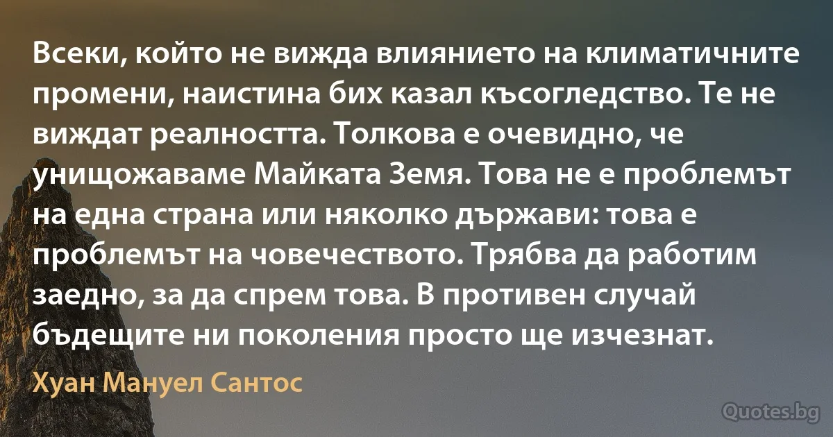 Всеки, който не вижда влиянието на климатичните промени, наистина бих казал късогледство. Те не виждат реалността. Толкова е очевидно, че унищожаваме Майката Земя. Това не е проблемът на една страна или няколко държави: това е проблемът на човечеството. Трябва да работим заедно, за да спрем това. В противен случай бъдещите ни поколения просто ще изчезнат. (Хуан Мануел Сантос)